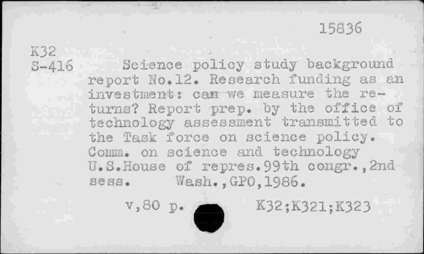 ﻿15836
K32 5-416
Science policy study background report No.12. Research funding as an investment: can we measure the returns? Report prep, by the office of technology assessment transmitted to the Task force on science policy. Comm, on science and technology U.S.House of repres.99th congr.,2nd sess. Wash.,GPO,1986.
v,80 p.	K32;K321;K323